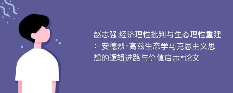 赵志强:经济理性批判与生态理性重建：安德烈·高兹生态学马克思主义思想的逻辑进路与价值启示*论文