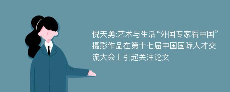 倪天勇:艺术与生活“外国专家看中国”摄影作品在第十七届中国国际人才交流大会上引起关注论文