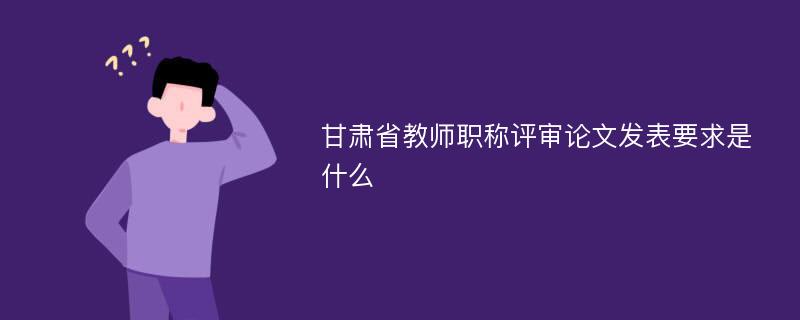 甘肃省教师职称评审论文发表要求是什么