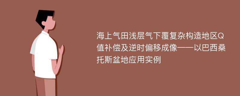 海上气田浅层气下覆复杂构造地区Q值补偿及逆时偏移成像——以巴西桑托斯盆地应用实例