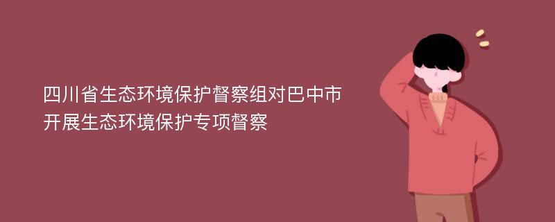 四川省生态环境保护督察组对巴中市开展生态环境保护专项督察