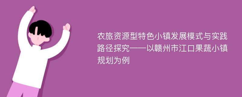 农旅资源型特色小镇发展模式与实践路径探究——以赣州市江口果蔬小镇规划为例