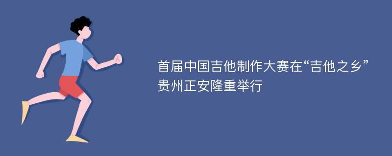 首届中国吉他制作大赛在“吉他之乡”贵州正安隆重举行