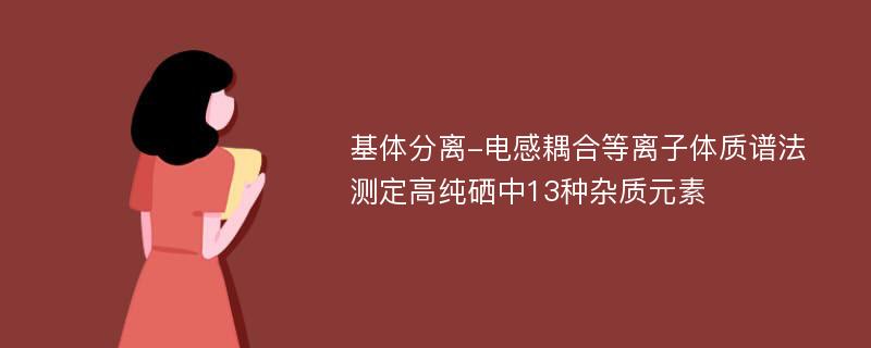 基体分离-电感耦合等离子体质谱法测定高纯硒中13种杂质元素