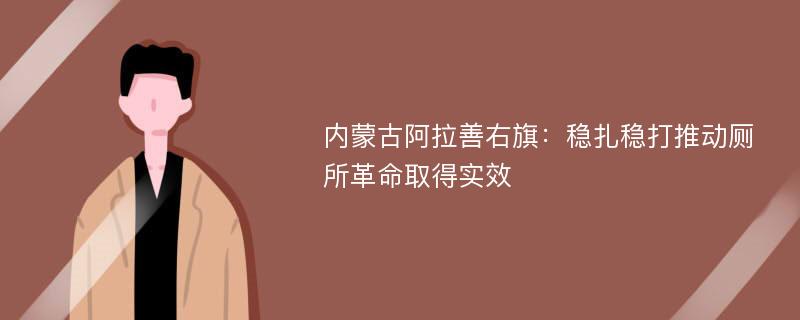 内蒙古阿拉善右旗：稳扎稳打推动厕所革命取得实效