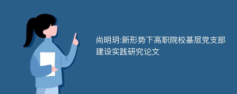 尚明玥:新形势下高职院校基层党支部建设实践研究论文