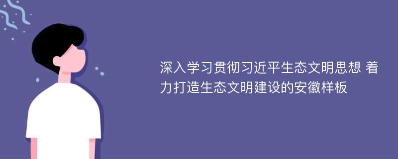 深入学习贯彻习近平生态文明思想 着力打造生态文明建设的安徽样板