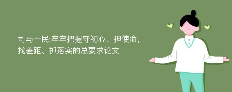 司马一民:牢牢把握守初心、担使命，找差距、抓落实的总要求论文