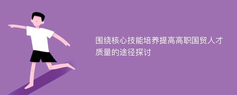 围绕核心技能培养提高高职国贸人才质量的途径探讨