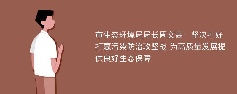 市生态环境局局长周文高：坚决打好打赢污染防治攻坚战 为高质量发展提供良好生态保障