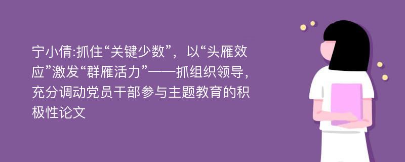 宁小倩:抓住“关键少数”，以“头雁效应”激发“群雁活力”——抓组织领导，充分调动党员干部参与主题教育的积极性论文