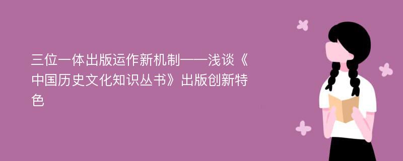 三位一体出版运作新机制——浅谈《中国历史文化知识丛书》出版创新特色