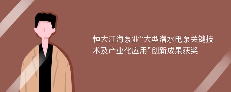 恒大江海泵业“大型潜水电泵关键技术及产业化应用”创新成果获奖