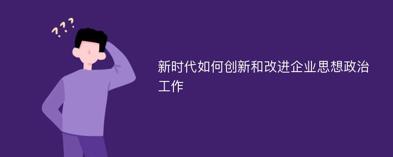 新时代如何创新和改进企业思想政治工作