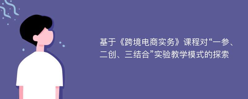 基于《跨境电商实务》课程对“一参、二创、三结合”实验教学模式的探索