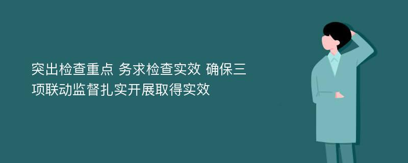 突出检查重点 务求检查实效 确保三项联动监督扎实开展取得实效