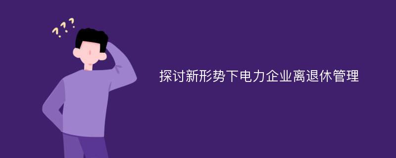 探讨新形势下电力企业离退休管理