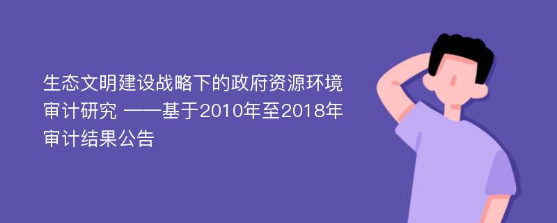 生态文明建设战略下的政府资源环境审计研究 ——基于2010年至2018年审计结果公告