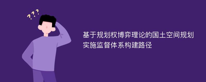 基于规划权博弈理论的国土空间规划实施监督体系构建路径