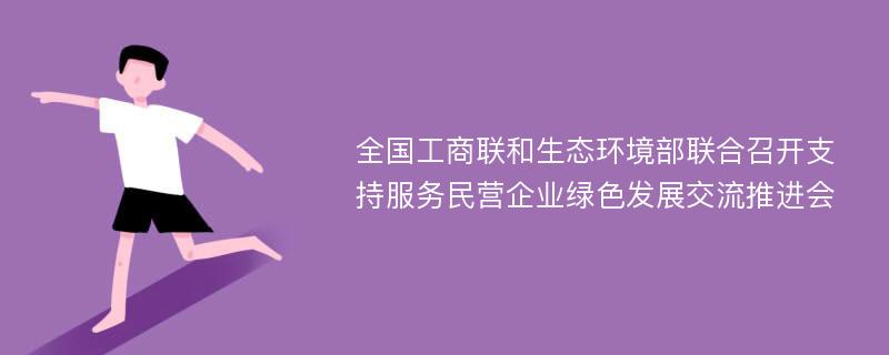 全国工商联和生态环境部联合召开支持服务民营企业绿色发展交流推进会