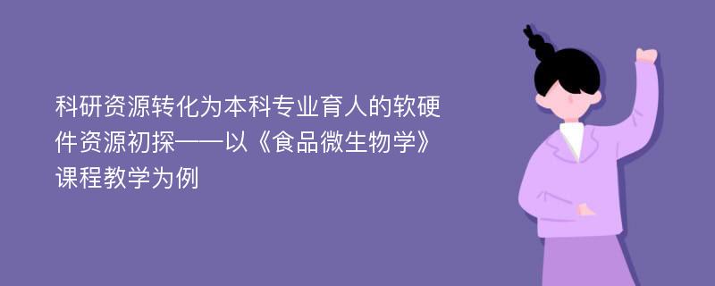 科研资源转化为本科专业育人的软硬件资源初探——以《食品微生物学》课程教学为例