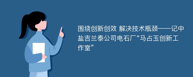 围绕创新创效 解决技术瓶颈——记中盐吉兰泰公司电石厂“马占玉创新工作室”