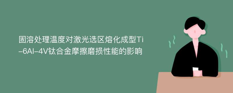 固溶处理温度对激光选区熔化成型Ti-6Al-4V钛合金摩擦磨损性能的影响