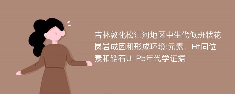 吉林敦化松江河地区中生代似斑状花岗岩成因和形成环境:元素、Hf同位素和锆石U-Pb年代学证据