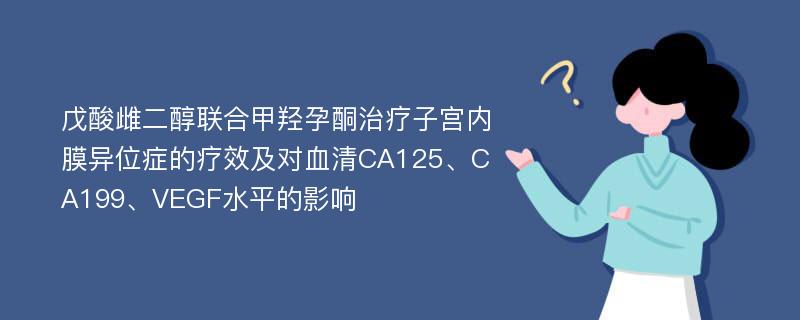 戊酸雌二醇联合甲羟孕酮治疗子宫内膜异位症的疗效及对血清CA125、CA199、VEGF水平的影响