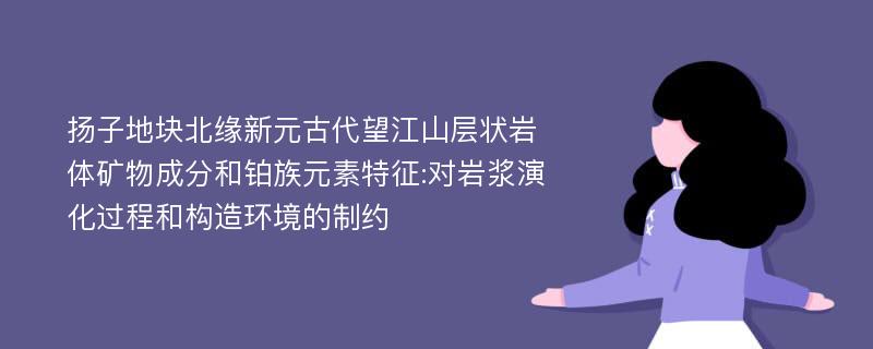 扬子地块北缘新元古代望江山层状岩体矿物成分和铂族元素特征:对岩浆演化过程和构造环境的制约