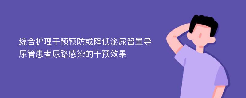 综合护理干预预防或降低泌尿留置导尿管患者尿路感染的干预效果