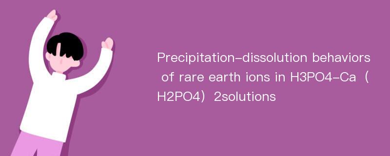 Precipitation-dissolution behaviors of rare earth ions in H3PO4-Ca（H2PO4）2solutions