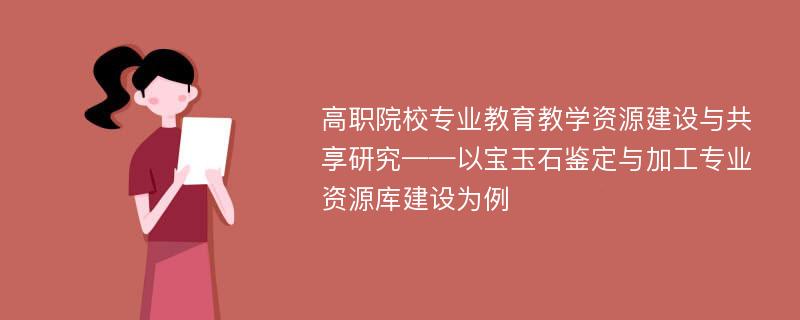 高职院校专业教育教学资源建设与共享研究——以宝玉石鉴定与加工专业资源库建设为例