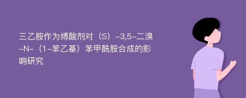 三乙胺作为缚酸剂对（S）-3,5-二溴-N-（1-苯乙基）苯甲酰胺合成的影响研究