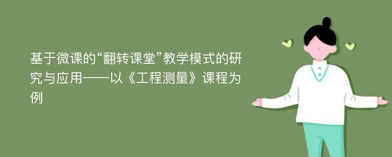 基于微课的“翻转课堂”教学模式的研究与应用——以《工程测量》课程为例