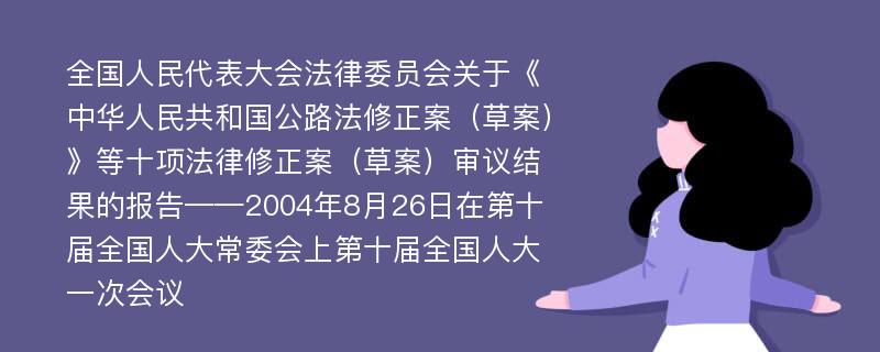 全国人民代表大会法律委员会关于《中华人民共和国公路法修正案（草案）》等十项法律修正案（草案）审议结果的报告——2004年8月26日在第十届全国人大常委会上第十届全国人大一次会议