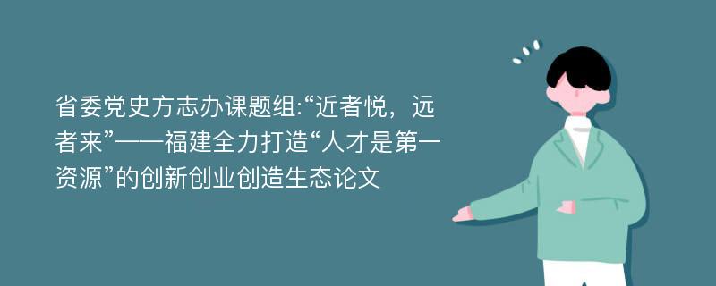 省委党史方志办课题组:“近者悦，远者来”——福建全力打造“人才是第一资源”的创新创业创造生态论文