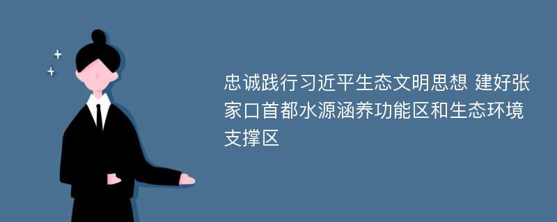 忠诚践行习近平生态文明思想 建好张家口首都水源涵养功能区和生态环境支撑区