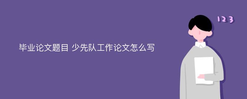 毕业论文题目 少先队工作论文怎么写