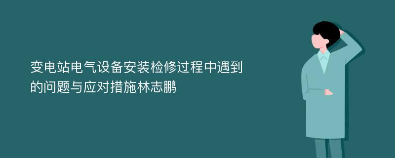 变电站电气设备安装检修过程中遇到的问题与应对措施林志鹏