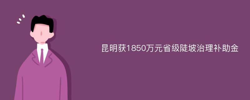 昆明获1850万元省级陡坡治理补助金