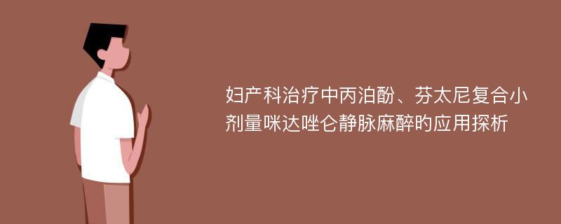 妇产科治疗中丙泊酚、芬太尼复合小剂量咪达唑仑静脉麻醉旳应用探析