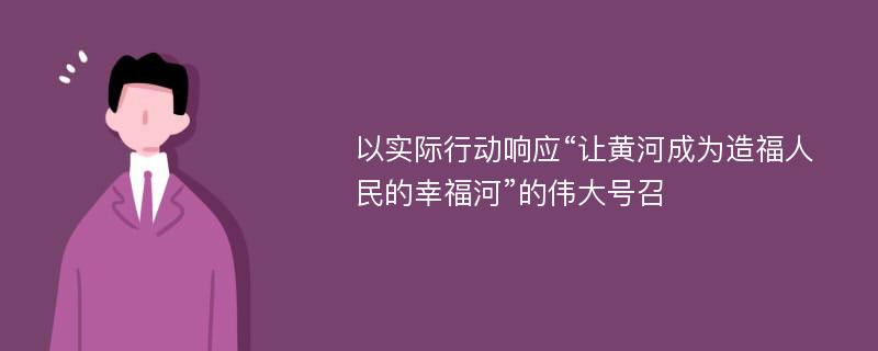 以实际行动响应“让黄河成为造福人民的幸福河”的伟大号召