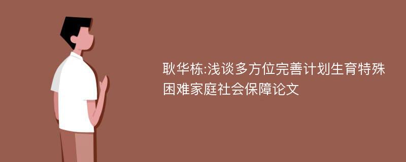 耿华栋:浅谈多方位完善计划生育特殊困难家庭社会保障论文