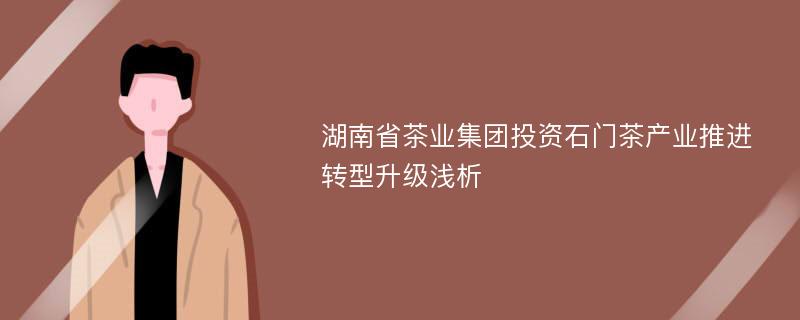 湖南省茶业集团投资石门茶产业推进转型升级浅析