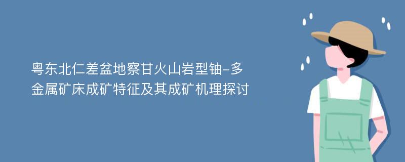 粤东北仁差盆地察甘火山岩型铀-多金属矿床成矿特征及其成矿机理探讨