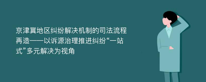 京津冀地区纠纷解决机制的司法流程再造——以诉源治理推进纠纷“一站式”多元解决为视角