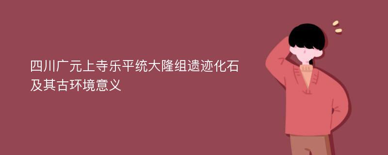 四川广元上寺乐平统大隆组遗迹化石及其古环境意义