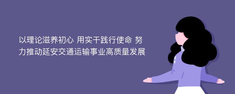 以理论滋养初心 用实干践行使命 努力推动延安交通运输事业高质量发展