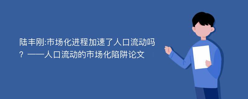 陆丰刚:市场化进程加速了人口流动吗？——人口流动的市场化陷阱论文